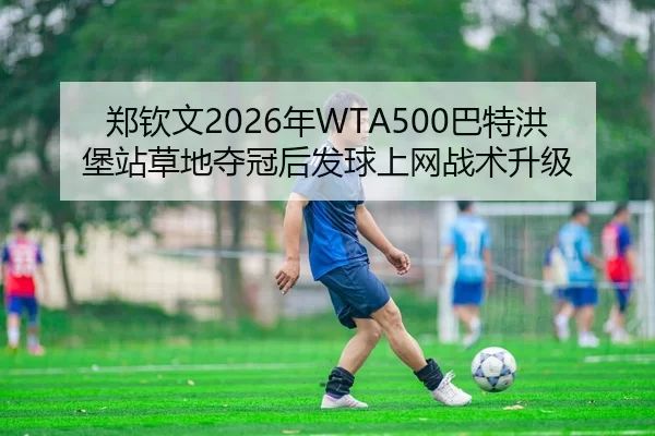 郑钦文2026年WTA500巴特洪堡站草地夺冠后发球上网战术升级